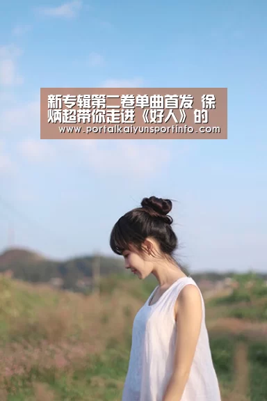 新专辑第二卷单曲首发 徐炳超带你走进《好人》的情感世界_开云(图1) 开云官网