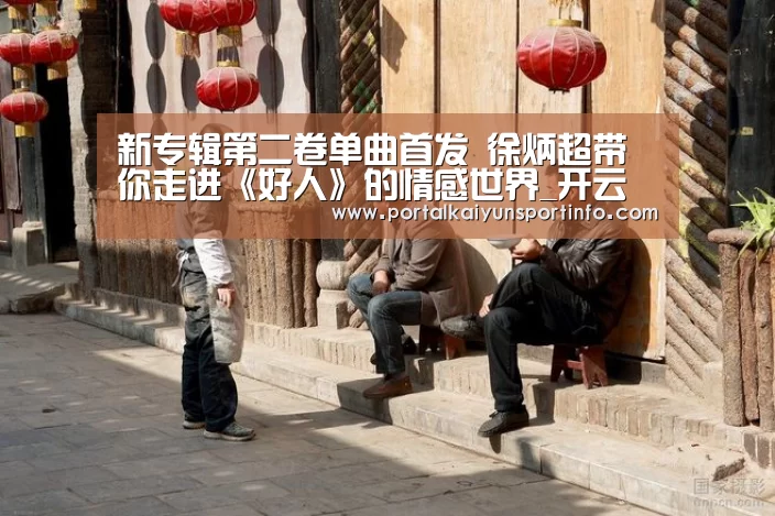 新专辑第二卷单曲首发 徐炳超带你走进《好人》的情感世界_开云(图2) 开云体育