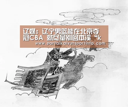 辽媒:辽宁男篮能在北京夺冠CBA 就尽量别回本溪“kaiyun”(图3) 开云