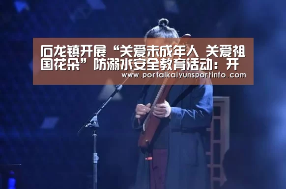 石龙镇开展“关爱未成年人 关爱祖国花朵”防溺水安全教育活动:开云官网(图1) 开云体育